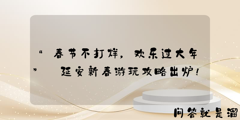 “春节不打烊，欢乐过大年” 延安新春游玩攻略出炉！